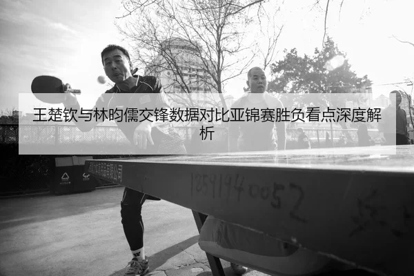 王楚钦与林昀儒交锋数据对比亚锦赛胜负看点深度解析