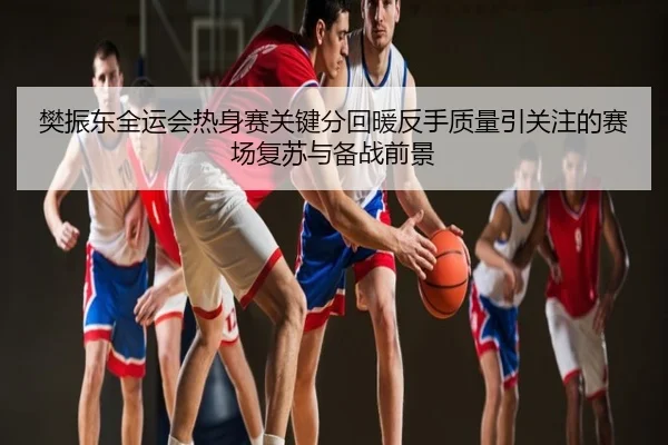 樊振东全运会热身赛关键分回暖反手质量引关注的赛场复苏与备战前景