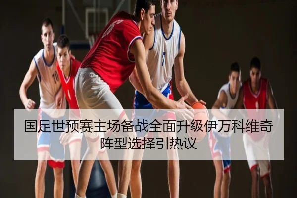 国足世预赛主场备战全面升级伊万科维奇阵型选择引热议